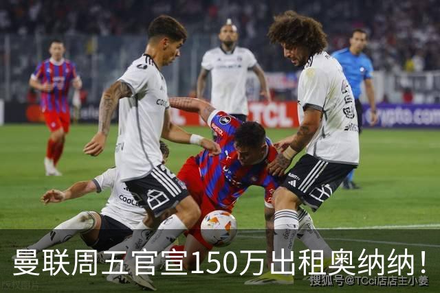 曼联周五官宣150万出租奥纳纳！拒绝让他当替补原因曝光，预计最终免费走人